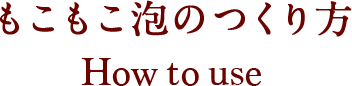 もこもこ泡のつくり方 How to use