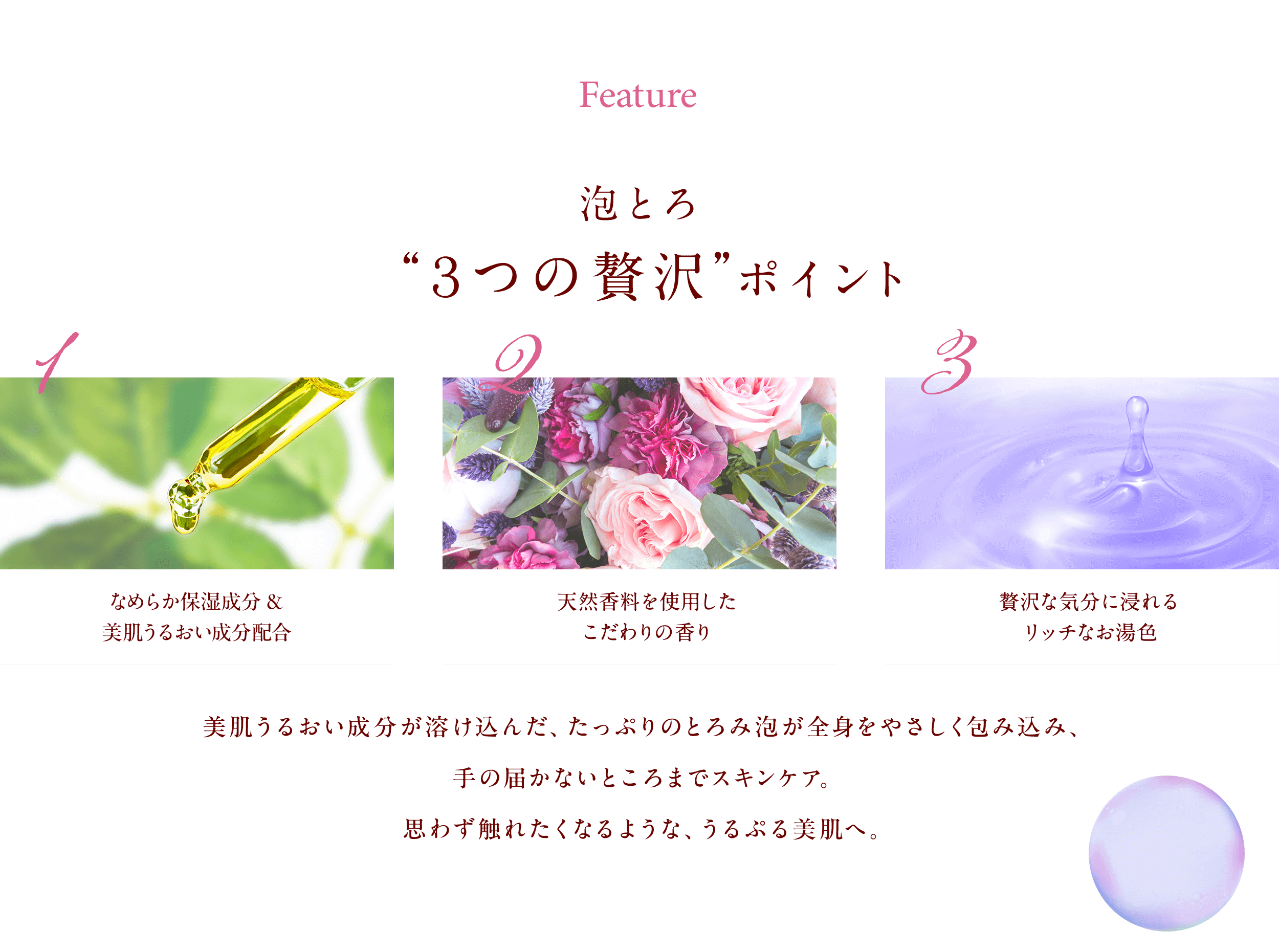 Feature 泡とろ“３つの贅沢”ポイント お肌をうるおす4つの保湿成分＆美肌成分 天然香料を使用したこだわりの香り 贅沢な気分に浸れるリッチなお湯色 なめらか保湿成分＆美肌うるおい成分配合。美肌成分が溶け込んだ、たっぷりのとろみ泡が全身をやさしく包み込み、手の届かないところまでスキンケア。思わず触れたくなるような、うるぷる美肌へ。