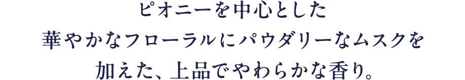 ピオニーを中心とした華やかなフローラルにパウダリーなムスクを加えた、上品でやわらかな香り。
