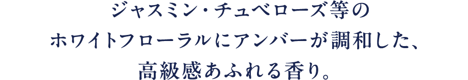 ジャスミン·チュベローズ等のホワイトフローラルにアンバーが調和した、高級感あふれる香り。