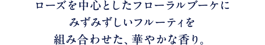 ローズを中心としたフローラルブーケにみずみずしいフルーティを組み合わせた、華やかな香り。