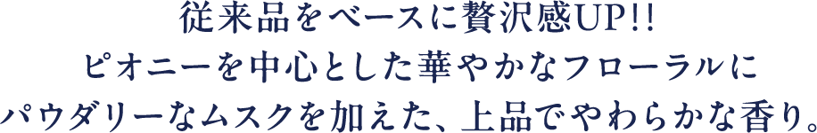 従来品をベースに贅沢感UP!!ピオニーを中心とした華やかなフローラルにパウダリーなムスクを加えた、上品でやわらかな香り。