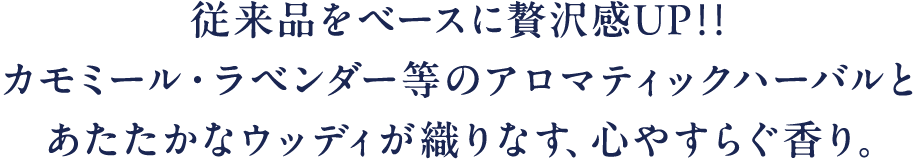 従来品をベースに贅沢感UP!!カモミール·ラベンダー等のアロマティックハーバルとあたたかなウッディが織りなす、心やすらぐ香り。