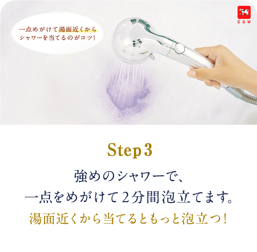 STEP3　強めのシャワーで、一点をめがけて2分間泡立てます。湯面近くから当てるともっと泡立つ!
