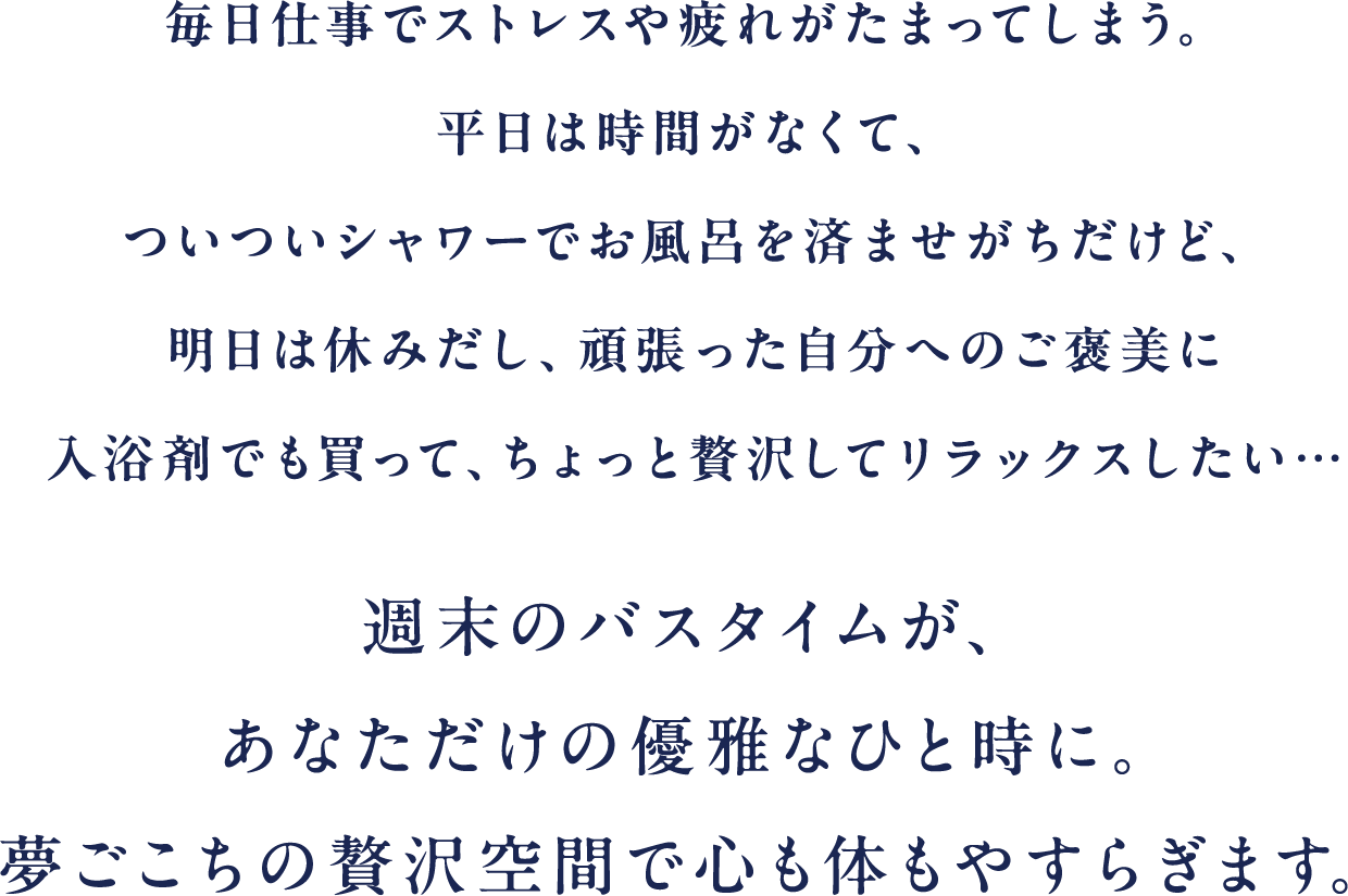 週末のバスタイムが、あなただけの優雅なひと時に。夢ごこちの贅沢空間で心も体もやすらぎます。